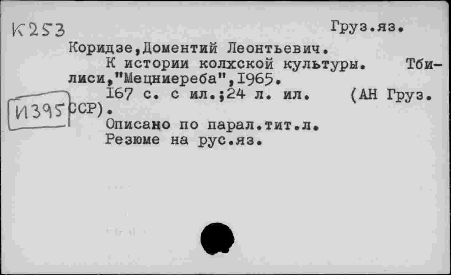 ﻿Груз.яз.
Коридзе,Доментий Леонтьевич.
К истории колхской культуры. Тби лиси , "Мецниереба” ,	•
ї 167 с» с ил.;24 л. ил. (АН Груз. ССР).
Описано по парал.тит.л.
Резюме на рус.яз.